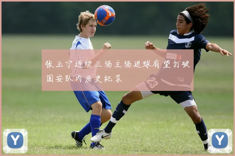 张玉宁连续三场主场进球有望打破国安队内历史纪录