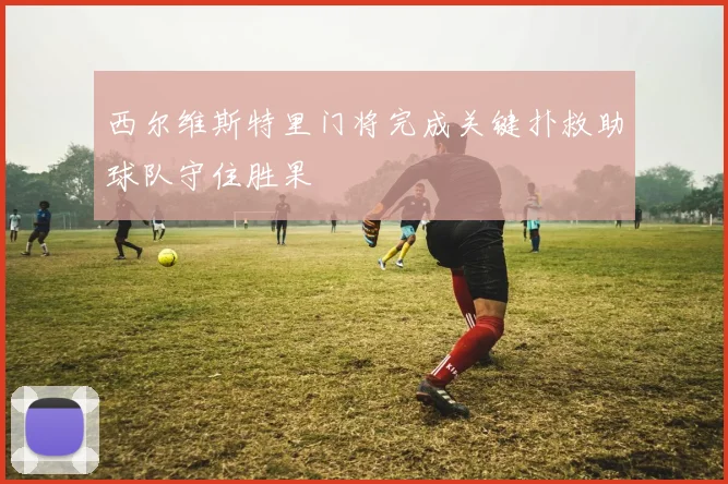 西尔维斯特里门将完成关键扑救助球队守住胜果