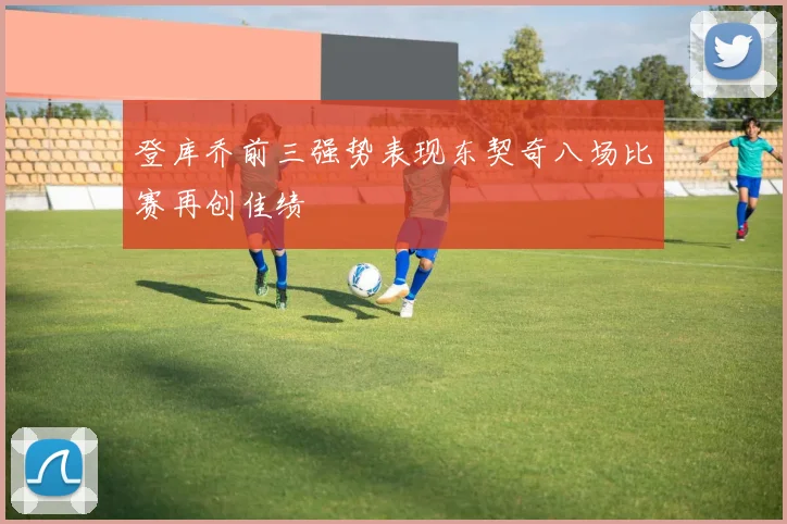 登库乔前三强势表现东契奇八场比赛再创佳绩