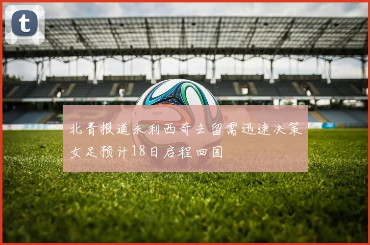 北青报道米利西奇去留需迅速决策女足预计18日启程回国
