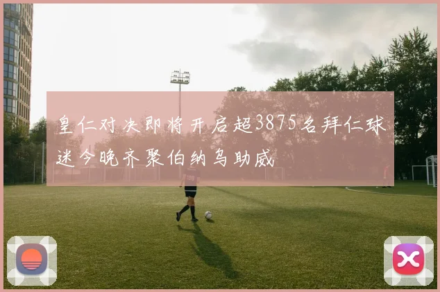 皇仁对决即将开启超3875名拜仁球迷今晚齐聚伯纳乌助威