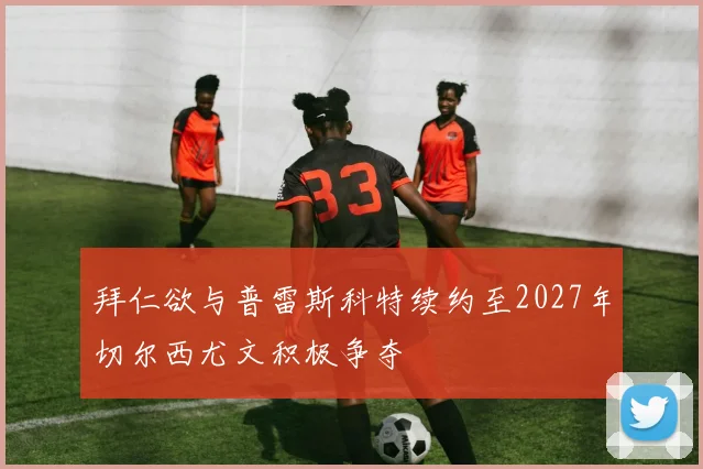 拜仁欲与普雷斯科特续约至2027年切尔西尤文积极争夺