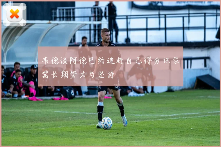 韦德谈阿德巴约追赶自己得分记录需长期努力与坚持