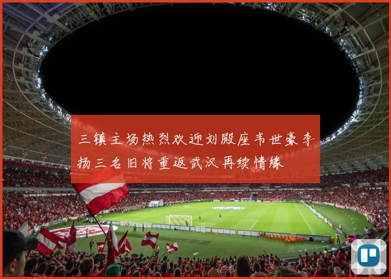 三镇主场热烈欢迎刘殿座韦世豪李扬三名旧将重返武汉再续情缘