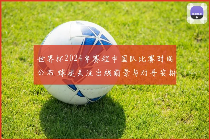 世界杯2024年赛程中国队比赛时间公布 球迷关注出线前景与对手安排