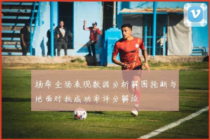 杨希全场表现数据分析解围抢断与地面对抗成功率评分解读