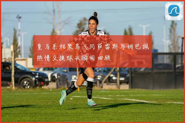 皇马系相聚乌戈冈萨雷斯与姆巴佩热情交换球衣瞬间回顾
