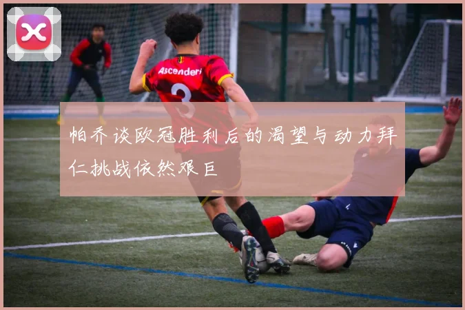 帕乔谈欧冠胜利后的渴望与动力拜仁挑战依然艰巨