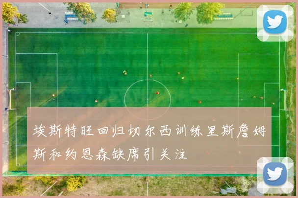埃斯特旺回归切尔西训练里斯詹姆斯和约恩森缺席引关注