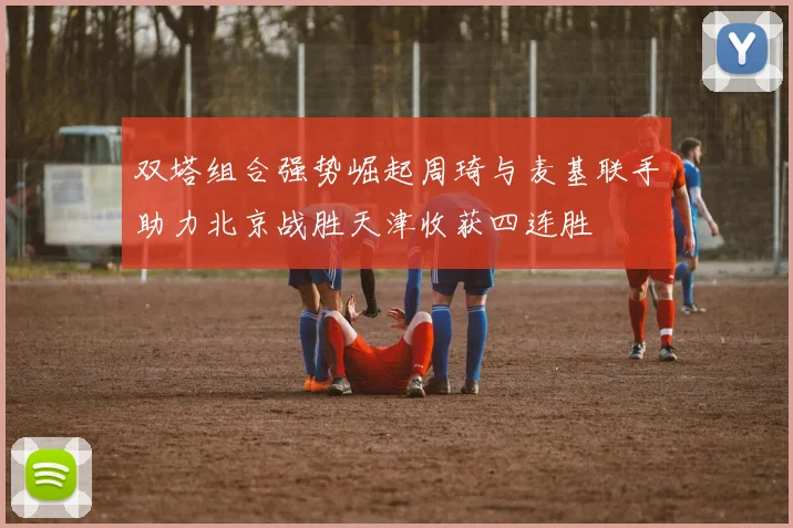 双塔组合强势崛起周琦与麦基联手助力北京战胜天津收获四连胜