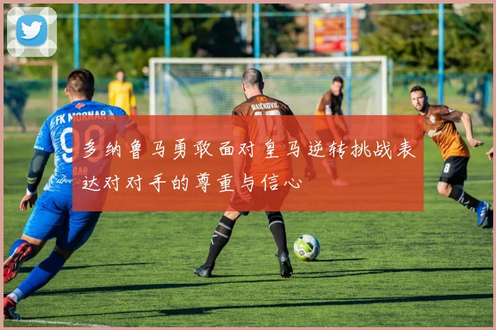 多纳鲁马勇敢面对皇马逆转挑战表达对对手的尊重与信心