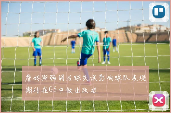 詹姆斯强调活球失误影响球队表现期待在G5中做出改进
