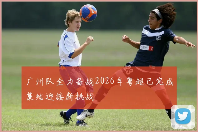 广州队全力备战2026年粤超已完成集结迎接新挑战