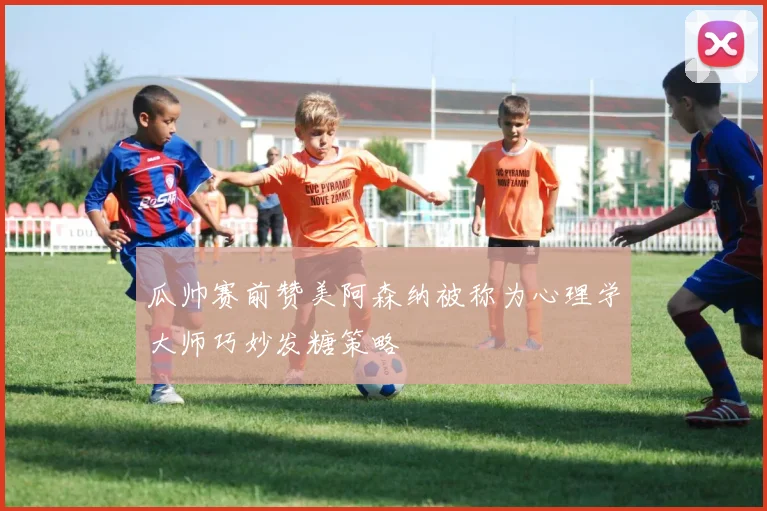 瓜帅赛前赞美阿森纳被称为心理学大师巧妙发糖策略