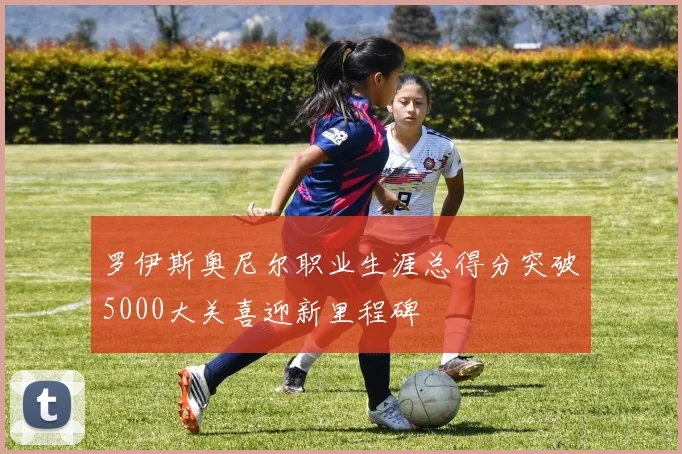 罗伊斯奥尼尔职业生涯总得分突破5000大关喜迎新里程碑