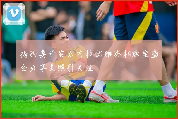 梅西妻子安东内拉优雅亮相珠宝盛会分享美照引关注