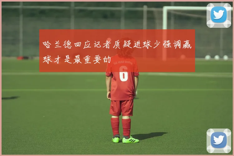 哈兰德回应记者质疑进球少强调赢球才是最重要的