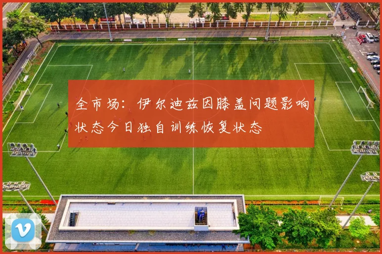 全市场：伊尔迪兹因膝盖问题影响状态今日独自训练恢复状态