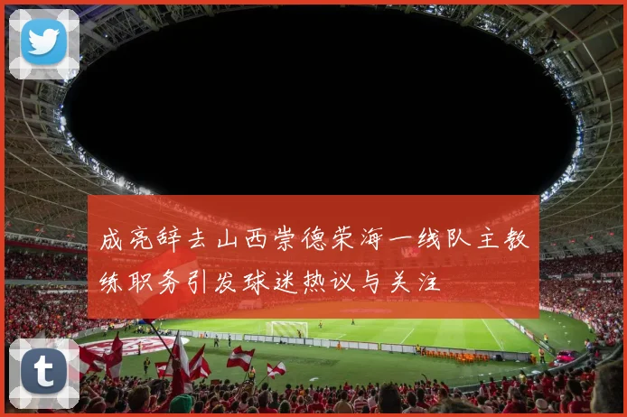 成亮辞去山西崇德荣海一线队主教练职务引发球迷热议与关注