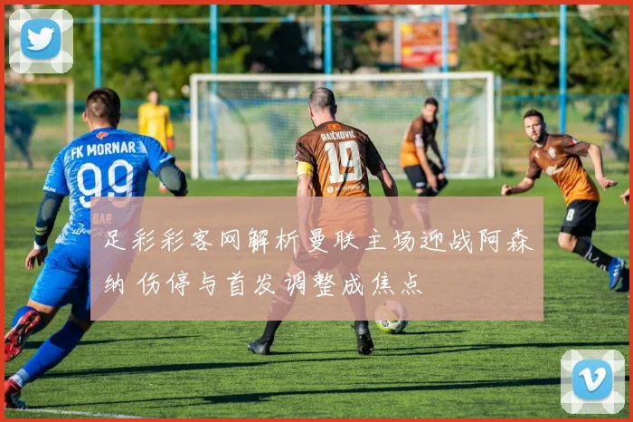 足彩彩客网解析曼联主场迎战阿森纳 伤停与首发调整成焦点