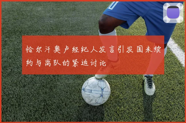恰尔汗奥卢经纪人发言引发国米续约与离队的紧迫讨论