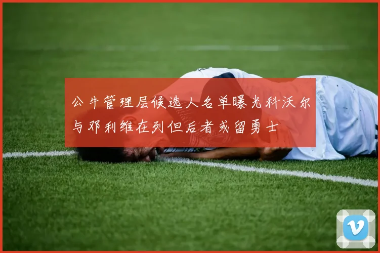 公牛管理层候选人名单曝光科沃尔与邓利维在列但后者或留勇士