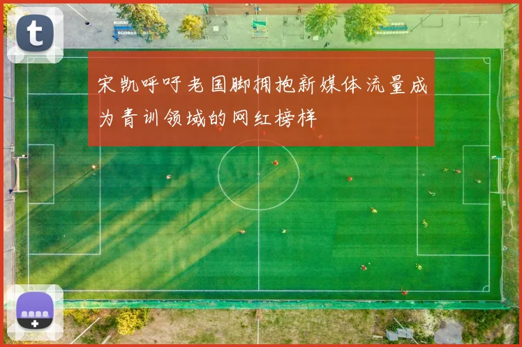 宋凯呼吁老国脚拥抱新媒体流量成为青训领域的网红榜样