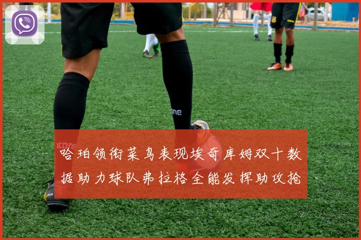 哈珀领衔菜鸟表现埃奇库姆双十数据助力球队弗拉格全能发挥助攻抢板双丰收
