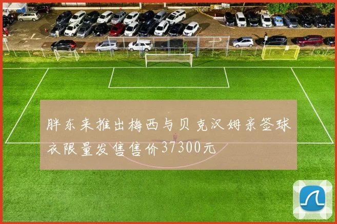 胖东来推出梅西与贝克汉姆亲签球衣限量发售售价37300元