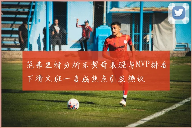 范弗里特分析东契奇表现与MVP排名下滑文班一言成焦点引发热议